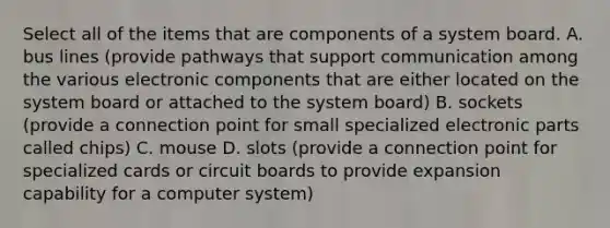 Select all of the items that are components of a system board. A. bus lines (provide pathways that support communication among the various electronic components that are either located on the system board or attached to the system board) B. sockets (provide a connection point for small specialized electronic parts called chips) C. mouse D. slots (provide a connection point for specialized cards or circuit boards to provide expansion capability for a computer system)