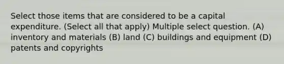 Select those items that are considered to be a capital expenditure. (Select all that apply) Multiple select question. (A) inventory and materials (B) land (C) buildings and equipment (D) patents and copyrights