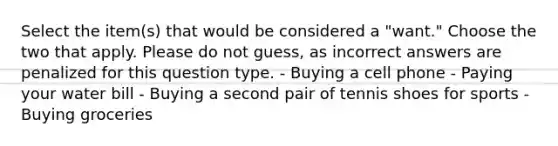 Select the item(s) that would be considered a "want." Choose the two that apply. Please do not guess, as incorrect answers are penalized for this question type. - Buying a cell phone - Paying your water bill - Buying a second pair of tennis shoes for sports - Buying groceries