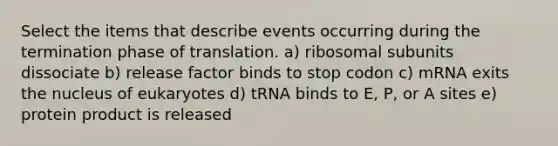 Select the items that describe events occurring during the termination phase of translation. a) ribosomal subunits dissociate b) release factor binds to stop codon c) mRNA exits the nucleus of eukaryotes d) tRNA binds to E, P, or A sites e) protein product is released