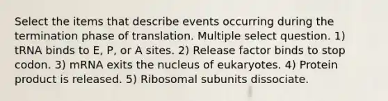 Select the items that describe events occurring during the termination phase of translation. Multiple select question. 1) tRNA binds to E, P, or A sites. 2) Release factor binds to stop codon. 3) mRNA exits the nucleus of eukaryotes. 4) Protein product is released. 5) Ribosomal subunits dissociate.