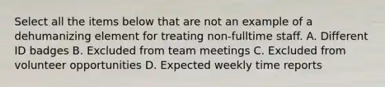 Select all the items below that are not an example of a dehumanizing element for treating non-fulltime staff. A. Different ID badges B. Excluded from team meetings C. Excluded from volunteer opportunities D. Expected weekly time reports