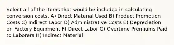 Select all of the items that would be included in calculating conversion costs. A) Direct Material Used B) Product Promotion Costs C) Indirect Labor D) Administrative Costs E) Depreciation on Factory Equipment F) Direct Labor G) Overtime Premiums Paid to Laborers H) Indirect Material