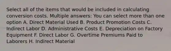 Select all of the items that would be included in calculating conversion costs. Multiple answers: You can select more than one option A. Direct Material Used B. Product Promotion Costs C. Indirect Labor D. Administrative Costs E. Depreciation on Factory Equipment F. Direct Labor G. Overtime Premiums Paid to Laborers H. Indirect Material