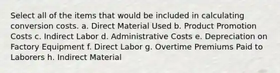 Select all of the items that would be included in calculating conversion costs. a. Direct Material Used b. Product Promotion Costs c. Indirect Labor d. Administrative Costs e. Depreciation on Factory Equipment f. Direct Labor g. Overtime Premiums Paid to Laborers h. Indirect Material