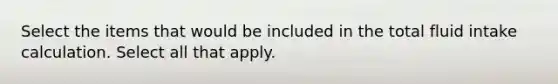 Select the items that would be included in the total fluid intake calculation. Select all that apply.