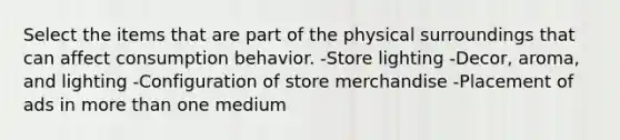 Select the items that are part of the physical surroundings that can affect consumption behavior. -Store lighting -Decor, aroma, and lighting -Configuration of store merchandise -Placement of ads in more than one medium