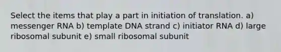 Select the items that play a part in initiation of translation. a) messenger RNA b) template DNA strand c) initiator RNA d) large ribosomal subunit e) small ribosomal subunit