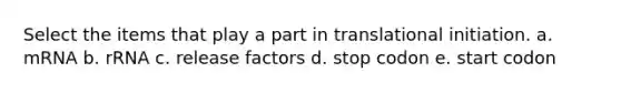 Select the items that play a part in translational initiation. a. mRNA b. rRNA c. release factors d. stop codon e. start codon