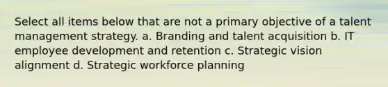 Select all items below that are not a primary objective of a talent management strategy. a. Branding and talent acquisition b. IT employee development and retention c. Strategic vision alignment d. Strategic workforce planning