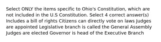 Select ONLY the items specific to Ohio's Constitution, which are not included in the U.S Constitution. Select 4 correct answer(s) Includes a bill of rights Citizens can directly vote on laws Judges are appointed Legislative branch is called the General Assembly Judges are elected Governor is head of <a href='https://www.questionai.com/knowledge/kBllUhZHhd-the-executive-branch' class='anchor-knowledge'>the executive branch</a>