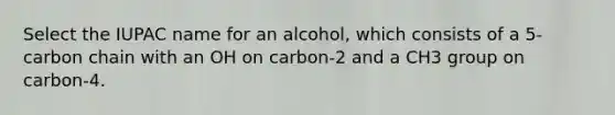 Select the IUPAC name for an alcohol, which consists of a 5-carbon chain with an OH on carbon-2 and a CH3 group on carbon-4.