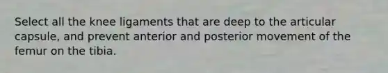 Select all the knee ligaments that are deep to the articular capsule, and prevent anterior and posterior movement of the femur on the tibia.