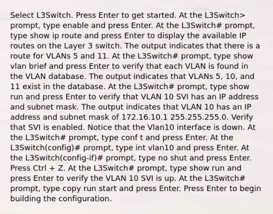 Select L3Switch. Press Enter to get started. At the L3Switch> prompt, type enable and press Enter. At the L3Switch# prompt, type show ip route and press Enter to display the available IP routes on the Layer 3 switch. The output indicates that there is a route for VLANs 5 and 11. At the L3Switch# prompt, type show vlan brief and press Enter to verify that each VLAN is found in the VLAN database. The output indicates that VLANs 5, 10, and 11 exist in the database. At the L3Switch# prompt, type show run and press Enter to verify that VLAN 10 SVI has an IP address and subnet mask. The output indicates that VLAN 10 has an IP address and subnet mask of 172.16.10.1 255.255.255.0. Verify that SVI is enabled. Notice that the Vlan10 interface is down. At the L3Switch# prompt, type conf t and press Enter. At the L3Switch(config)# prompt, type int vlan10 and press Enter. At the L3Switch(config-if)# prompt, type no shut and press Enter. Press Ctrl + Z. At the L3Switch# prompt, type show run and press Enter to verify the VLAN 10 SVI is up. At the L3Switch# prompt, type copy run start and press Enter. Press Enter to begin building the configuration.