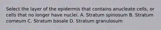 Select the layer of the epidermis that contains anucleate cells, or cells that no longer have nuclei. A. Stratum spinosum B. Stratum corneum C. Stratum basale D. Stratum granulosum