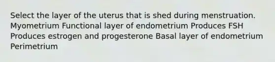 Select the layer of the uterus that is shed during menstruation. Myometrium Functional layer of endometrium Produces FSH Produces estrogen and progesterone Basal layer of endometrium Perimetrium