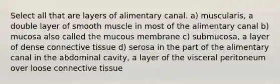 Select all that are layers of alimentary canal. a) muscularis, a double layer of smooth muscle in most of the alimentary canal b) mucosa also called the mucous membrane c) submucosa, a layer of dense connective tissue d) serosa in the part of the alimentary canal in the abdominal cavity, a layer of the visceral peritoneum over loose connective tissue