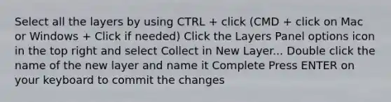 Select all the layers by using CTRL + click (CMD + click on Mac or Windows + Click if needed) Click the Layers Panel options icon in the top right and select Collect in New Layer... Double click the name of the new layer and name it Complete Press ENTER on your keyboard to commit the changes