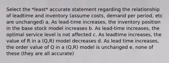 Select the *least* accurate statement regarding the relationship of leadtime and inventory (assume costs, demand per period, etc are unchanged) a. As lead-time increases, the inventory position in the base stock model increases b. As lead-time increases, the optimal service level is not affected c. As leadtime increases, the value of R in a (Q,R) model decreases d. As lead time increases, the order value of Q in a (Q,R) model is unchanged e. none of these (they are all accurate)