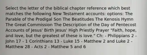 Select the letter of the biblical chapter reference which best matches the following New Testament accounts: options: The Parable of the Prodigal Son The Beatitudes The Kenosis Hymn The Great Commission The Description of the Day of Pentecost Accounts of Jesus' Birth Jesus' High Priestly Prayer "Faith, hope, and love, but the greatest of these is love." Ch: - Philippians 2 - John 17 - 1 Corinthians 13 - Luke 15 - Matthew 2 and Luke 2 - Matthew 28 - Acts 2 - Matthew 5 and 6