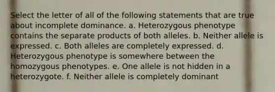 Select the letter of all of the following statements that are true about incomplete dominance. a. Heterozygous phenotype contains the separate products of both alleles. b. Neither allele is expressed. c. Both alleles are completely expressed. d. Heterozygous phenotype is somewhere between the homozygous phenotypes. e. One allele is not hidden in a heterozygote. f. Neither allele is completely dominant