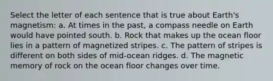 Select the letter of each sentence that is true about Earth's magnetism: a. At times in the past, a compass needle on Earth would have pointed south. b. Rock that makes up the ocean floor lies in a pattern of magnetized stripes. c. The pattern of stripes is different on both sides of mid-ocean ridges. d. The magnetic memory of rock on the ocean floor changes over time.