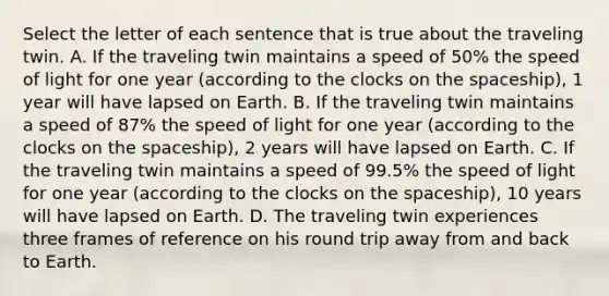 Select the letter of each sentence that is true about the traveling twin. A. If the traveling twin maintains a speed of 50% the speed of light for one year (according to the clocks on the spaceship), 1 year will have lapsed on Earth. B. If the traveling twin maintains a speed of 87% the speed of light for one year (according to the clocks on the spaceship), 2 years will have lapsed on Earth. C. If the traveling twin maintains a speed of 99.5% the speed of light for one year (according to the clocks on the spaceship), 10 years will have lapsed on Earth. D. The traveling twin experiences three frames of reference on his round trip away from and back to Earth.