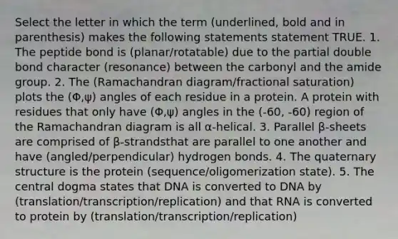 Select the letter in which the term (underlined, bold and in parenthesis) makes the following statements statement TRUE. 1. The peptide bond is (planar/rotatable) due to the partial double bond character (resonance) between the carbonyl and the amide group. 2. The (Ramachandran diagram/fractional saturation) plots the (Φ,ψ) angles of each residue in a protein. A protein with residues that only have (Φ,ψ) angles in the (-60, -60) region of the Ramachandran diagram is all α-helical. 3. Parallel β-sheets are comprised of β-strandsthat are parallel to one another and have (angled/perpendicular) hydrogen bonds. 4. The quaternary structure is the protein (sequence/oligomerization state). 5. The central dogma states that DNA is converted to DNA by (translation/transcription/replication) and that RNA is converted to protein by (translation/transcription/replication)