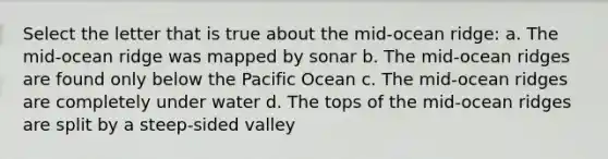 Select the letter that is true about the mid-ocean ridge: a. The mid-ocean ridge was mapped by sonar b. The mid-ocean ridges are found only below the Pacific Ocean c. The mid-ocean ridges are completely under water d. The tops of the mid-ocean ridges are split by a steep-sided valley