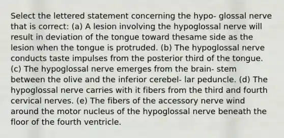 Select the lettered statement concerning the hypo- glossal nerve that is correct: (a) A lesion involving the hypoglossal nerve will result in deviation of the tongue toward thesame side as the lesion when the tongue is protruded. (b) The hypoglossal nerve conducts taste impulses from the posterior third of the tongue. (c) The hypoglossal nerve emerges from the brain- stem between the olive and the inferior cerebel- lar peduncle. (d) The hypoglossal nerve carries with it fibers from the third and fourth cervical nerves. (e) The fibers of the accessory nerve wind around the motor nucleus of the hypoglossal nerve beneath the floor of the fourth ventricle.