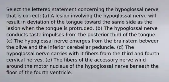 Select the lettered statement concerning the hypoglossal nerve that is correct: (a) A lesion involving the hypoglossal nerve will result in deviation of the tongue toward the same side as the lesion when the tongue is protruded. (b) The hypoglossal nerve conducts taste impulses from the posterior third of the tongue. (c) The hypoglossal nerve emerges from the brainstem between the olive and the inferior cerebellar peduncle. (d) The hypoglossal nerve carries with it fibers from the third and fourth cervical nerves. (e) The fibers of the accessory nerve wind around the motor nucleus of the hypoglossal nerve beneath the floor of the fourth ventricle.