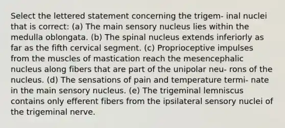 Select the lettered statement concerning the trigem- inal nuclei that is correct: (a) The main sensory nucleus lies within the medulla oblongata. (b) The spinal nucleus extends inferiorly as far as the fifth cervical segment. (c) Proprioceptive impulses from the muscles of mastication reach the mesencephalic nucleus along fibers that are part of the unipolar neu- rons of the nucleus. (d) The sensations of pain and temperature termi- nate in the main sensory nucleus. (e) The trigeminal lemniscus contains only efferent fibers from the ipsilateral sensory nuclei of the trigeminal nerve.