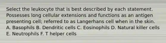 Select the leukocyte that is best described by each statement. Possesses long cellular extensions and functions as an antigen presenting cell; referred to as Langerhans cell when in the skin. A. Basophils B. Dendritic cells C. Eosinophils D. Natural killer cells E. Neutrophils F. T helper cells