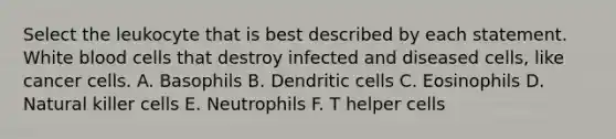 Select the leukocyte that is best described by each statement. White blood cells that destroy infected and diseased cells, like cancer cells. A. Basophils B. Dendritic cells C. Eosinophils D. Natural killer cells E. Neutrophils F. T helper cells