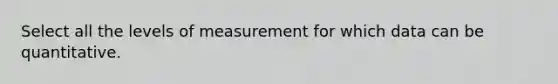 Select all the levels of measurement for which data can be quantitative.