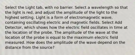 Select the Light tab, with no barrier. Select a wavelength so that the light is red, and adjust the amplitude of the light to the highest setting. Light is a form of electromagnetic wave, containing oscillating electric and magnetic fields. Select Add Detector, which shows how the electric field oscillates in time at the location of the probe. The amplitude of the wave at the location of the probe is equal to the maximum electric field measured. How does the amplitude of the wave depend on the distance from the source?