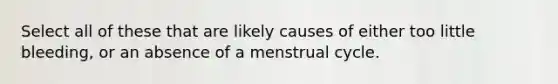 Select all of these that are likely causes of either too little bleeding, or an absence of a menstrual cycle.