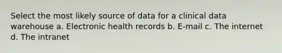 Select the most likely source of data for a clinical data warehouse a. Electronic health records b. E-mail c. The internet d. The intranet