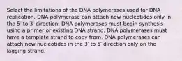 Select the limitations of the DNA polymerases used for DNA replication. DNA polymerase can attach new nucleotides only in the 5′ to 3′ direction. DNA polymerases must begin synthesis using a primer or existing DNA strand. DNA polymerases must have a template strand to copy from. DNA polymerases can attach new nucleotides in the 3′ to 5′ direction only on the lagging strand.