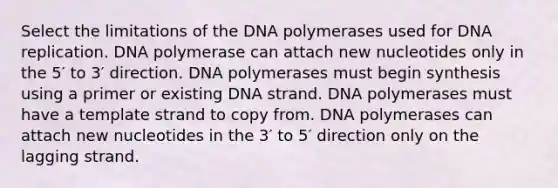 Select the limitations of the DNA polymerases used for DNA replication. DNA polymerase can attach new nucleotides only in the 5′ to 3′ direction. DNA polymerases must begin synthesis using a primer or existing DNA strand. DNA polymerases must have a template strand to copy from. DNA polymerases can attach new nucleotides in the 3′ to 5′ direction only on the lagging strand.