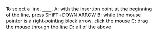 To select a line, ____. A: with the insertion point at the beginning of the line, press SHIFT+DOWN ARROW B: while the mouse pointer is a right-pointing block arrow, click the mouse C: drag the mouse through the line D: all of the above