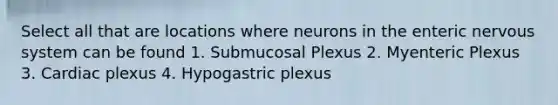 Select all that are locations where neurons in the enteric nervous system can be found 1. Submucosal Plexus 2. Myenteric Plexus 3. Cardiac plexus 4. Hypogastric plexus