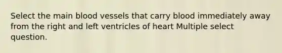 Select the main blood vessels that carry blood immediately away from the right and left ventricles of heart Multiple select question.