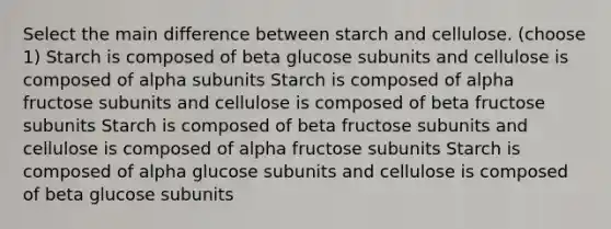 Select the main difference between starch and cellulose. (choose 1) Starch is composed of beta glucose subunits and cellulose is composed of alpha subunits Starch is composed of alpha fructose subunits and cellulose is composed of beta fructose subunits Starch is composed of beta fructose subunits and cellulose is composed of alpha fructose subunits Starch is composed of alpha glucose subunits and cellulose is composed of beta glucose subunits