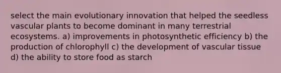 select the main evolutionary innovation that helped the seedless vascular plants to become dominant in many terrestrial ecosystems. a) improvements in photosynthetic efficiency b) the production of chlorophyll c) the development of vascular tissue d) the ability to store food as starch