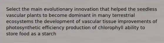 Select the main evolutionary innovation that helped the seedless <a href='https://www.questionai.com/knowledge/kbaUXKuBoK-vascular-plants' class='anchor-knowledge'>vascular plants</a> to become dominant in many terrestrial ecosystems the development of <a href='https://www.questionai.com/knowledge/k1HVFq17mo-vascular-tissue' class='anchor-knowledge'>vascular tissue</a> improvements of photosynthetic efficiency production of chlorophyll ability to store food as a starch