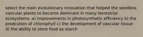 select the main evolutionary innovation that helped the seedless vascular plants to become dominant in many terrestrial ecosystems. a) improvements in photosynthetic efficiency b) the prodcution of chlorophyll c) the development of vascular tissue d) the ability to store food as starch