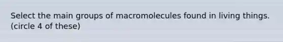 Select the main groups of macromolecules found in living things. (circle 4 of these)