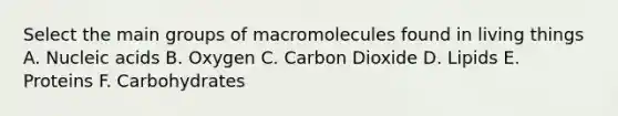 Select the main groups of macromolecules found in living things A. Nucleic acids B. Oxygen C. Carbon Dioxide D. Lipids E. Proteins F. Carbohydrates