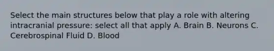 Select the main structures below that play a role with altering intracranial pressure: select all that apply A. Brain B. Neurons C. Cerebrospinal Fluid D. Blood